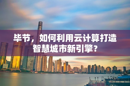毕节，如何利用云计算打造智慧城市新引擎？