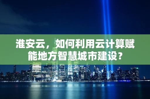 淮安云，如何利用云计算赋能地方智慧城市建设？