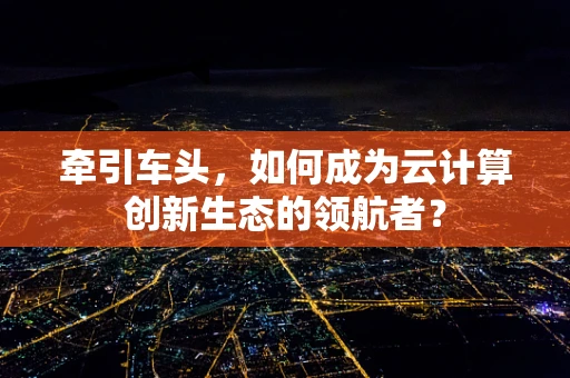 牵引车头，如何成为云计算创新生态的领航者？
