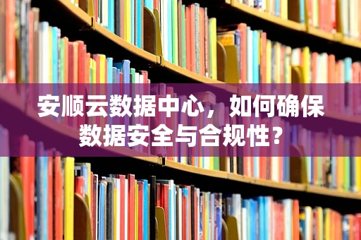 安顺云数据中心，如何确保数据安全与合规性？