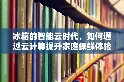 冰箱的智能云时代，如何通过云计算提升家庭保鲜体验？