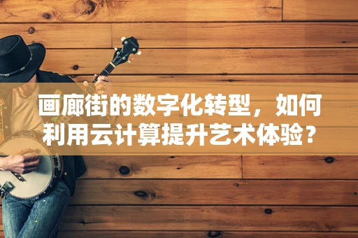 画廊街的数字化转型，如何利用云计算提升艺术体验？