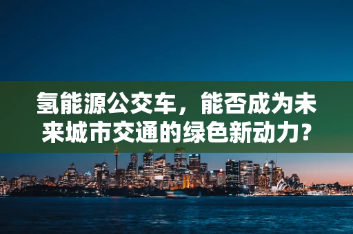 氢能源公交车，能否成为未来城市交通的绿色新动力？
