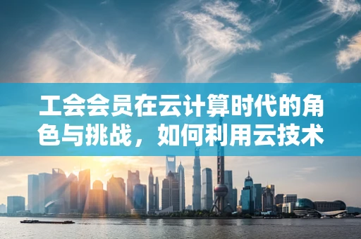 工会会员在云计算时代的角色与挑战，如何利用云技术增强集体力量？
