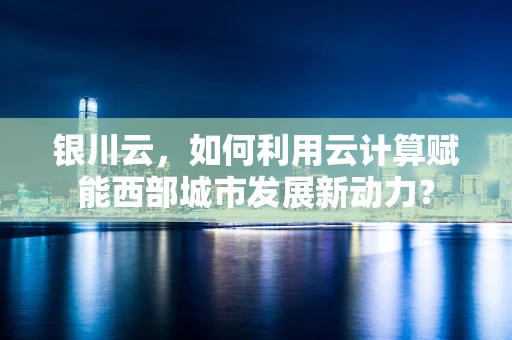 银川云，如何利用云计算赋能西部城市发展新动力？