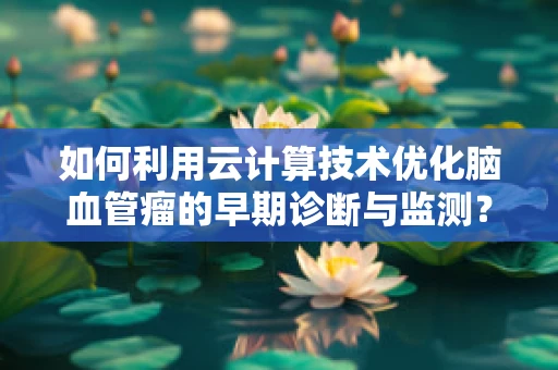 如何利用云计算技术优化脑血管瘤的早期诊断与监测？