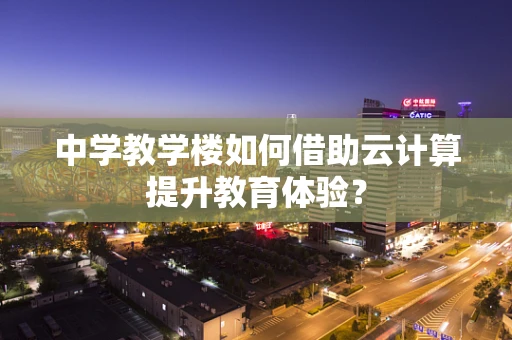 中学教学楼如何借助云计算提升教育体验？