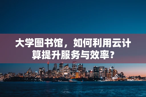 大学图书馆，如何利用云计算提升服务与效率？