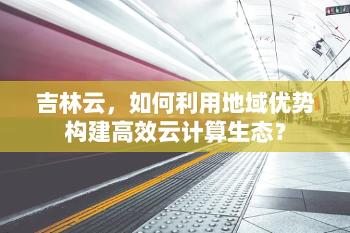 吉林云，如何利用地域优势构建高效云计算生态？