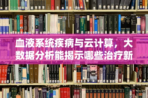 血液系统疾病与云计算，大数据分析能揭示哪些治疗新线索？