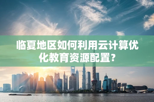 临夏地区如何利用云计算优化教育资源配置？