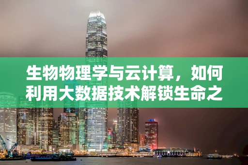 生物物理学与云计算，如何利用大数据技术解锁生命之谜？