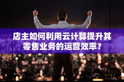 店主如何利用云计算提升其零售业务的运营效率？