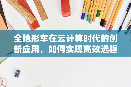全地形车在云计算时代的创新应用，如何实现高效远程监控与维护？