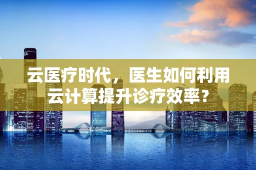 云医疗时代，医生如何利用云计算提升诊疗效率？