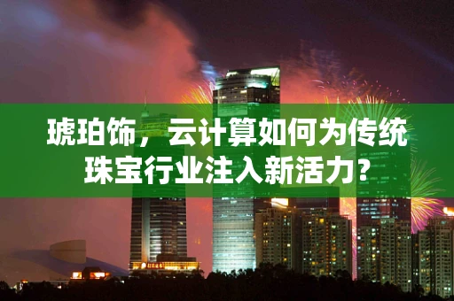 琥珀饰，云计算如何为传统珠宝行业注入新活力？