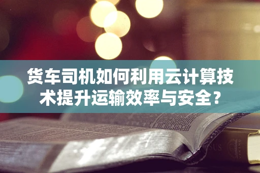 货车司机如何利用云计算技术提升运输效率与安全？