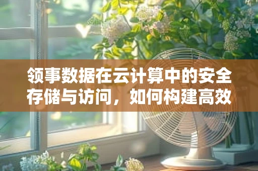 领事数据在云计算中的安全存储与访问，如何构建高效而安全的云领事服务？