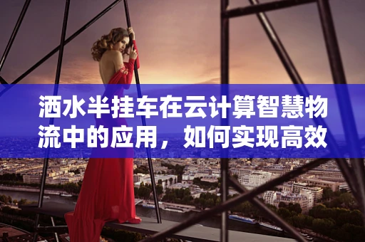洒水半挂车在云计算智慧物流中的应用，如何实现高效智能管理？