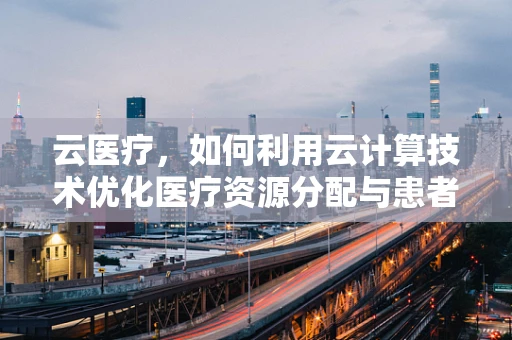 云医疗，如何利用云计算技术优化医疗资源分配与患者体验？