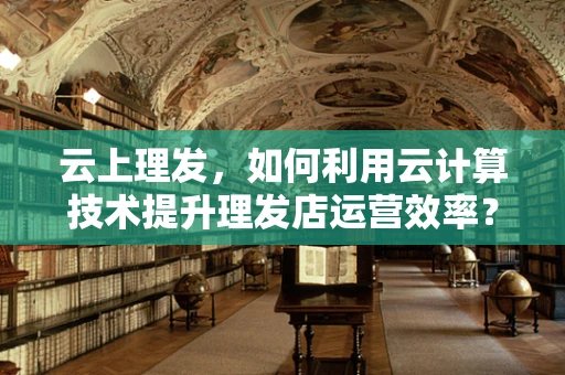 云上理发，如何利用云计算技术提升理发店运营效率？
