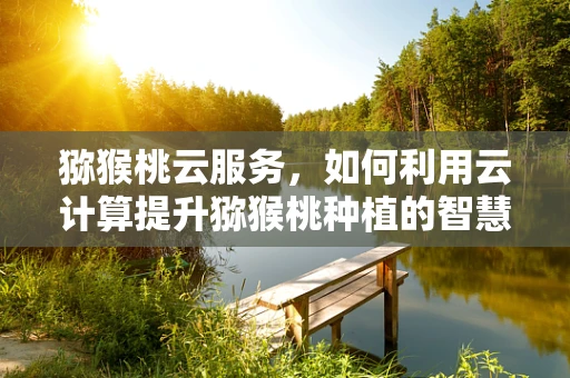 猕猴桃云服务，如何利用云计算提升猕猴桃种植的智慧化水平？