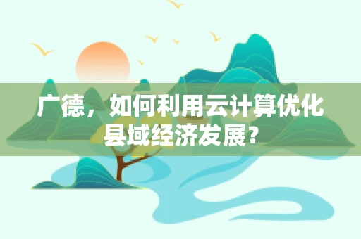 广德，如何利用云计算优化县域经济发展？