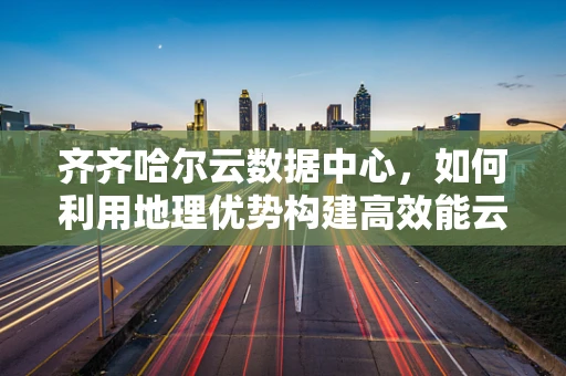 齐齐哈尔云数据中心，如何利用地理优势构建高效能云计算平台？