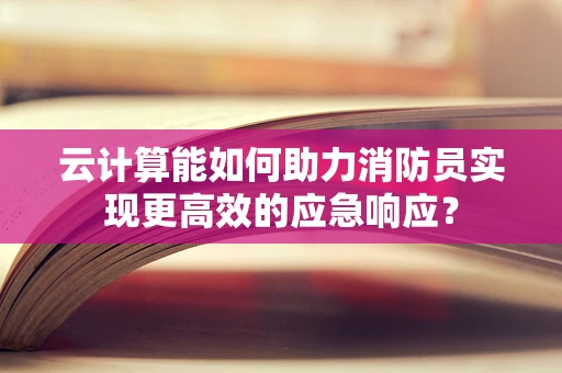 云计算能如何助力消防员实现更高效的应急响应？