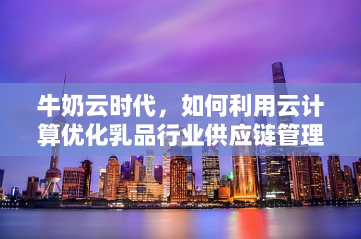 牛奶云时代，如何利用云计算优化乳品行业供应链管理？