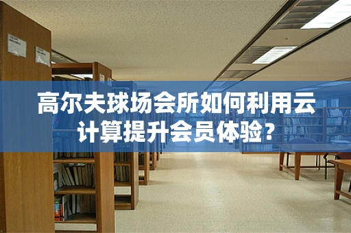 高尔夫球场会所如何利用云计算提升会员体验？