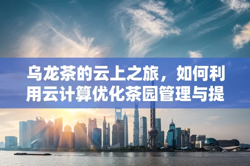 乌龙茶的云上之旅，如何利用云计算优化茶园管理与提升茶品体验？