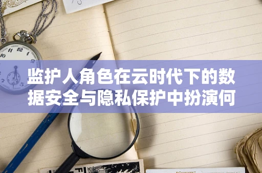 监护人角色在云时代下的数据安全与隐私保护中扮演何种角色？
