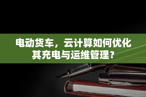 电动货车，云计算如何优化其充电与运维管理？