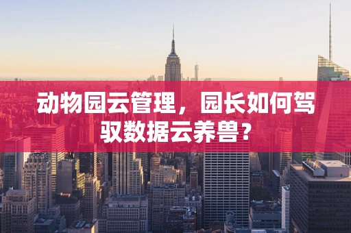 动物园云管理，园长如何驾驭数据云养兽？