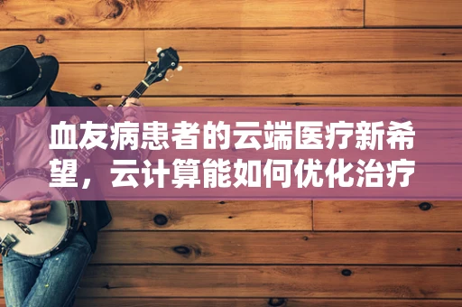 血友病患者的云端医疗新希望，云计算能如何优化治疗路径？