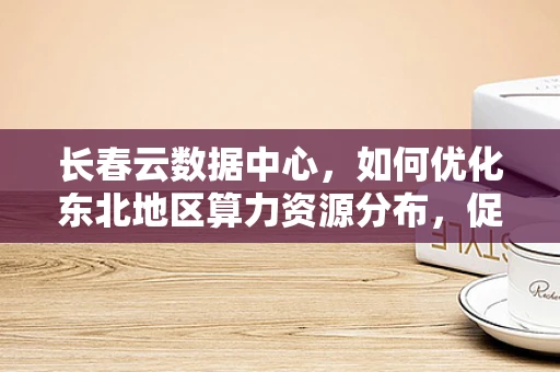 长春云数据中心，如何优化东北地区算力资源分布，促进区域数字经济均衡发展？
