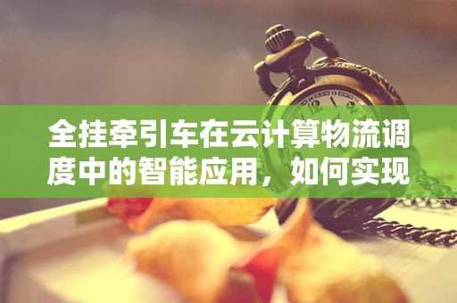 全挂牵引车在云计算物流调度中的智能应用，如何实现高效协同？