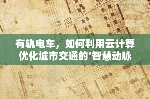 有轨电车，如何利用云计算优化城市交通的‘智慧动脉’？