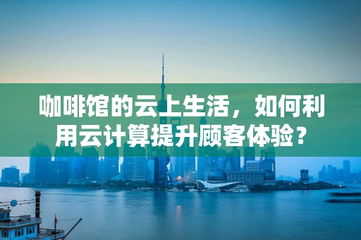 咖啡馆的云上生活，如何利用云计算提升顾客体验？