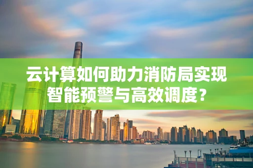 云计算如何助力消防局实现智能预警与高效调度？
