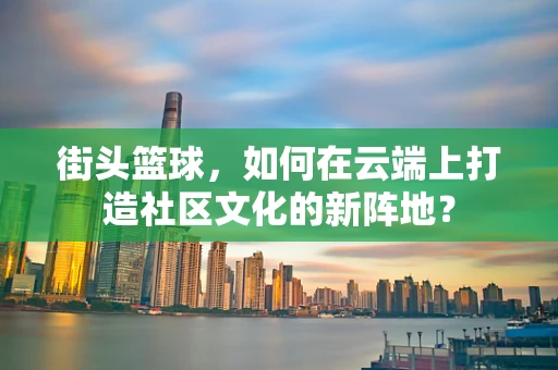街头篮球，如何在云端上打造社区文化的新阵地？