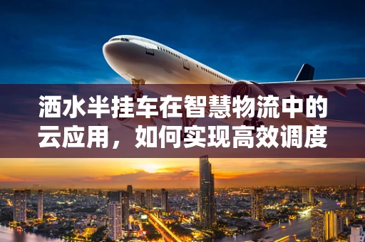 洒水半挂车在智慧物流中的云应用，如何实现高效调度与智能监控？