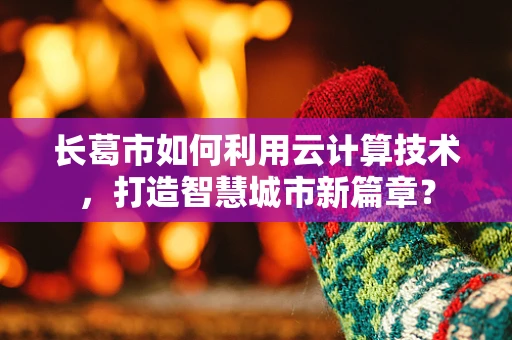 长葛市如何利用云计算技术，打造智慧城市新篇章？