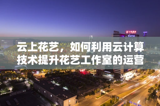 云上花艺，如何利用云计算技术提升花艺工作室的运营效率？