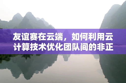 友谊赛在云端，如何利用云计算技术优化团队间的非正式竞赛体验？