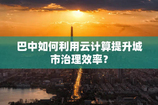 巴中如何利用云计算提升城市治理效率？
