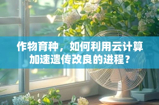 作物育种，如何利用云计算加速遗传改良的进程？