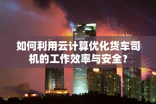 如何利用云计算优化货车司机的工作效率与安全？