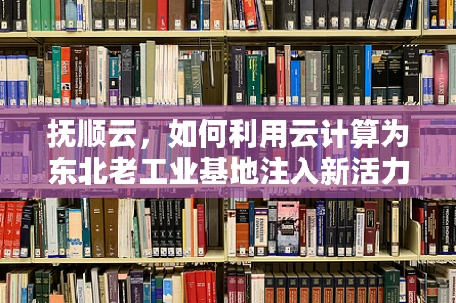 抚顺云，如何利用云计算为东北老工业基地注入新活力？